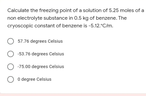 Calculate the freezing point of a solution of 5.25 moles of a
non electrolyte substance in 0.5 kg of benzene. The
cryoscopic constant of benzene is -5.12.°C/m.
57.76 degrees Celsius
-53.76 degrees Celsius
-75.00 degrees Celsius
O 0 degree Celsius