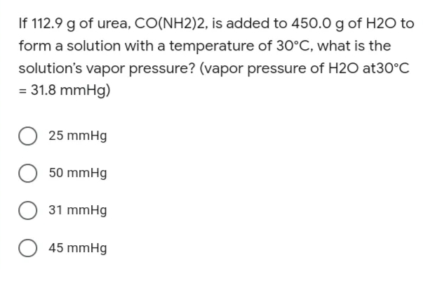 If 112.9 g of urea, CO(NH2)2, is added to 450.0 g of H2O to
form a solution with a temperature of 30°C, what is the
solution's vapor pressure? (vapor pressure of H2O at30°C
= 31.8 mmHg)
O 25 mmHg
50 mmHg
O 31 mmHg
O 45 mmHg