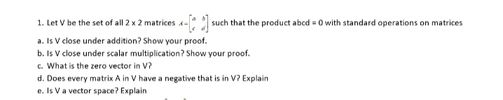 1. Let V be the set of all 2 x 2 matrices 4-[*]s such that the product abcd = 0 with standard operations on matrices
a. Is V close under addition? Show your proof.
b. Is V close under scalar multiplication? Show your proof.
c. What is the zero vector in V?
d. Does every matrix A in V have a negative that is in V? Explain
e. Is V a vector space? Explain
