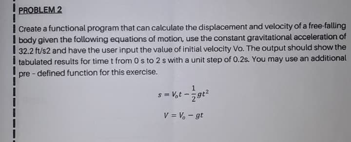 Create a functional program that can calculate the displacement and velocity of a free-falling
body given the following equations of motion, use the constant gravitational acceleration of
32.2 ft/s2 and have the user input the value of initial velocity Vo. The output should show the
tabulated results for time t from 0 s to 2 s with a unit step of 0.2s. You may use an additional
pre - defined function for this exercise.
s = V,t -
V = Vo - gt
