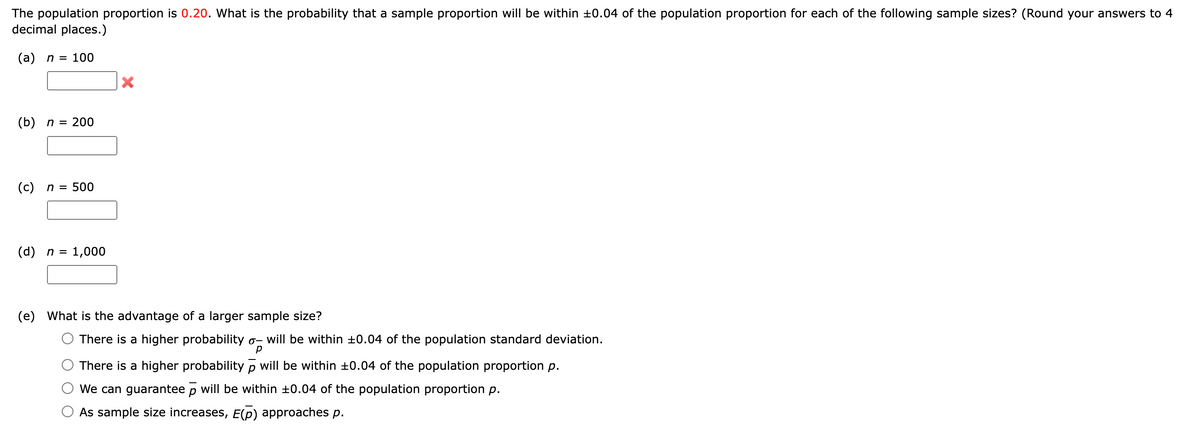 The population proportion is 0.20. What is the probability that a sample proportion will be within ±0.04 of the population proportion for each of the following sample sizes? (Round your answers to 4
decimal places.)
(a) n = 100
(b) n = 200
(c) n = 500
(d) n = 1,000
(e) What is the advantage of a larger sample size?
There is a higher probability o- will be within ±0.04 of the population standard deviation.
There is a higher probability p will be within ±0.04 of the population proportion p.
We can guarantee p will be within 10.04 of the population proportion p.
As sample size increases, E(p) approaches p.