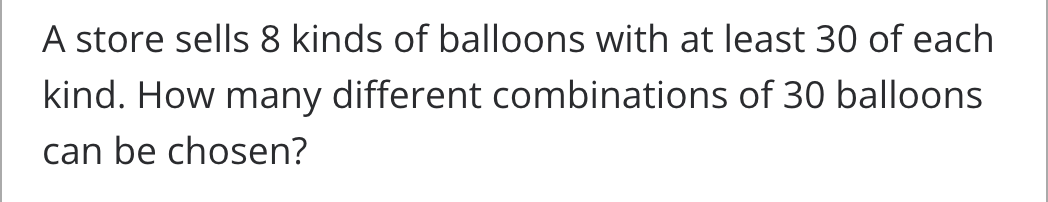 A store sells 8 kinds of balloons with at least 30 of each
kind. How many different combinations of 30 balloons
can be chosen?
