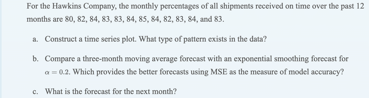 For the Hawkins Company, the monthly percentages of all shipments received on time over the past 12
months are 80, 82, 84, 83, 83, 84, 85, 84, 82, 83, 84, and 83.
a. Construct a time series plot. What type of pattern exists in the data?
b. Compare a three-month moving average forecast with an exponential smoothing forecast for
a = 0.2. Which provides the better forecasts using MSE as the measure of model accuracy?
c. What is the forecast for the next month?