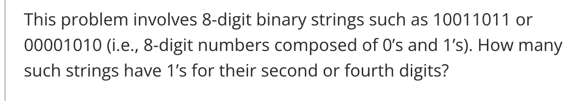 This problem involves 8-digit binary strings such as 10011011 or
00001010 (i.e., 8-digit numbers composed of O's and 1's). How many
such strings have 1's for their second or fourth digits?
