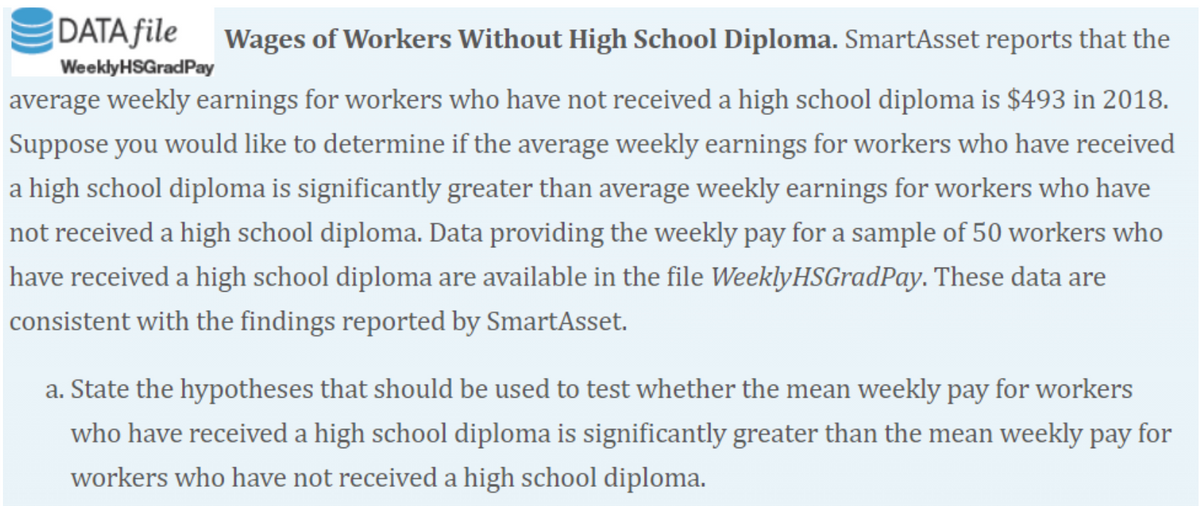 DATA file
Wages of Workers Without High School Diploma. SmartAsset reports that the
WeeklyHSGradPay
average weekly earnings for workers who have not received a high school diploma is $493 in 2018.
Suppose you would like to determine if the average weekly earnings for workers who have received
a high school diploma is significantly greater than average weekly earnings for workers who have
not received a high school diploma. Data providing the weekly pay for a sample of 50 workers who
have received a high school diploma are available in the file WeeklyHSGradPay. These data are
consistent with the findings reported by SmartAsset.
a. State the hypotheses that should be used to test whether the mean weekly pay for workers
who have received a high school diploma is significantly greater than the mean weekly pay for
workers who have not received a high school diploma.
