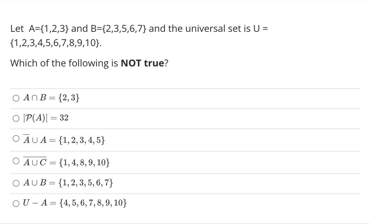 Let A={1,2,3} and B={2,3,5,6,7} and the universal set is U =
{1,2,3,4,5,6,7,8,9,10}.
Which of the following is NOT true?
AnB= {2,3}
O [P(A)| = 32
O AUA= {1,2, 3, 4, 5}
O AUC = {1,4, 8, 9, 10}
O AUB= {1, 2, 3, 5, 6, 7}
OU – A = {4,5, 6, 7, 8, 9, 10}
