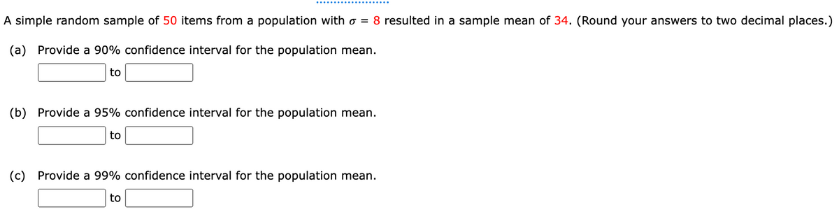 A simple random sample of 50 items from a population with o = 8 resulted in a sample mean of 34. (Round your answers to two decimal places.)
(a) Provide a 90% confidence interval for the population mean.
to
(b) Provide a 95% confidence interval for the population mean.
to
(c) Provide a 99% confidence interval for the population mean.
to