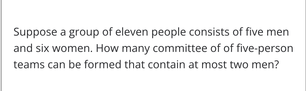 Suppose a group of eleven people consists of five men
and six women. How many committee of of five-person
teams can be formed that contain at most two men?
