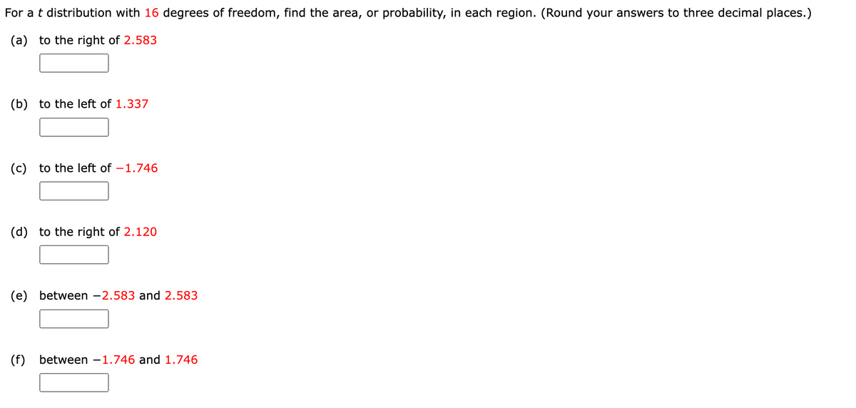 For a t distribution with 16 degrees of freedom, find the area, or probability, in each region. (Round your answers to three decimal places.)
(a) to the right of 2.583
(b) to the left of 1.337
(c) to the left of -1.746
(d) to the right of 2.120
(e) between -2.583 and 2.583
(f) between 1.746 and 1.746