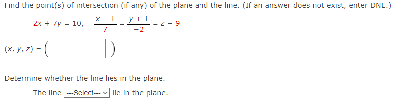 Find the point(s) of intersection
x - 1
2x + 7y = 10,
7
(x, y, z) =
(if any) of the plane and the line. (If an answer does not exist, enter DNE.)
y + 1
-2
=
=Z-9
Determine whether the line lies in the plane.
The line ---Select--- lie in the plane.