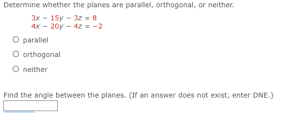 Determine whether the planes are parallel, orthogonal, or neither.
3x 15y 3z = 8
4x - 20y4z = -2
O parallel
O orthogonal
O neither
Find the angle between the planes. (If an answer does not exist, enter DNE.)