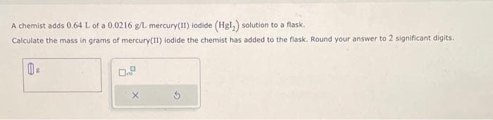 A chemist adds 0.64 L of a 0.0216 g/L mercury(II) iodide (Hg1₂) solution to a flask.
Calculate the mass in grams of mercury(II) lodide the chemist has added to the flask. Round your answer to 2 significant digits.
8