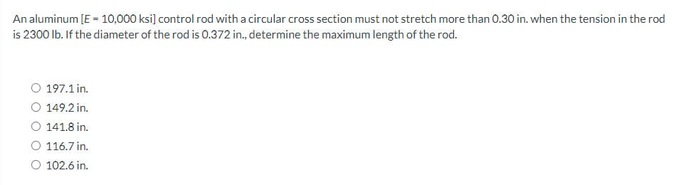 An aluminum [E = 10,000 ksi] control rod with a circular cross section must not stretch more than 0.30 in. when the tension in the rod
is 2300 lb. If the diameter of the rod is 0.372 in., determine the maximum length of the rod.
O 197.1 in.
O 149.2 in.
O 141.8 in.
O 116.7 in.
O 102.6 in.