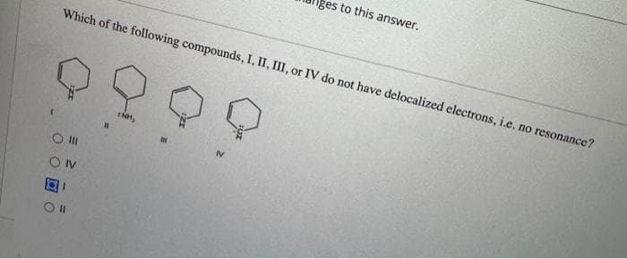 to this answer.
Which of the following compounds, I, II, III, or IV do not have delocalized electrons, i.e. no resonance?
ON
01
Oll