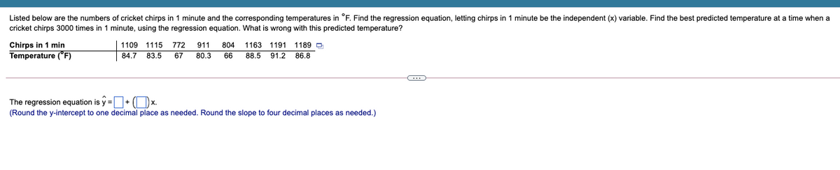 Listed below are the numbers of cricket chirps in 1 minute and the corresponding temperatures in °F. Find the regression equation, letting chirps in 1 minute be the independent (x) variable. Find the best predicted temperature at a time when a
cricket chirps 3000 times in 1 minute, using the regression equation. What is wrong with this predicted temperature?
Chirps in 1 min
1109 1115
772
911
804
1163
1191 1189 O
Temperature ("F)
67
66
91.2 86.8
84.7 83.5
80.3
88.5
The regression equation is y =+ (Ox.
(Round the y-intercept to one decimal place as needed. Round the slope to four decimal places as needed.)
