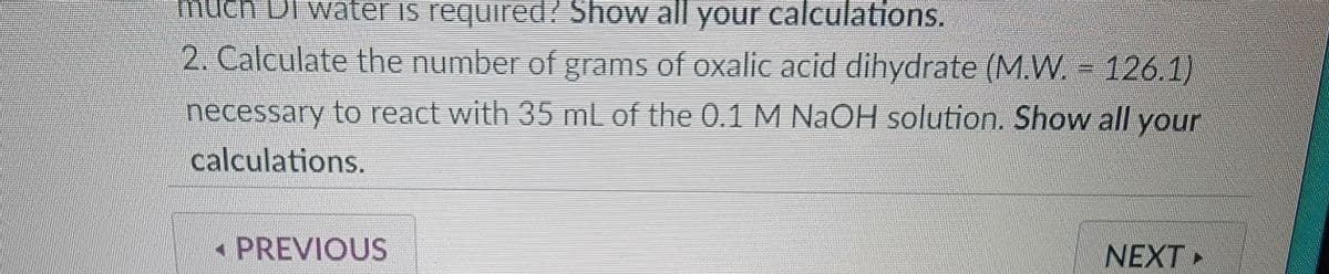 much DI water is required? Show all your calculations.
2. Calculate the number of grams of oxalic acid dihydrate (M.W.126.1)
necessary to react with 35 mL of the 0.1 M NaOH solution. Show all your
calculations.
PREVIOUS
NEXT >