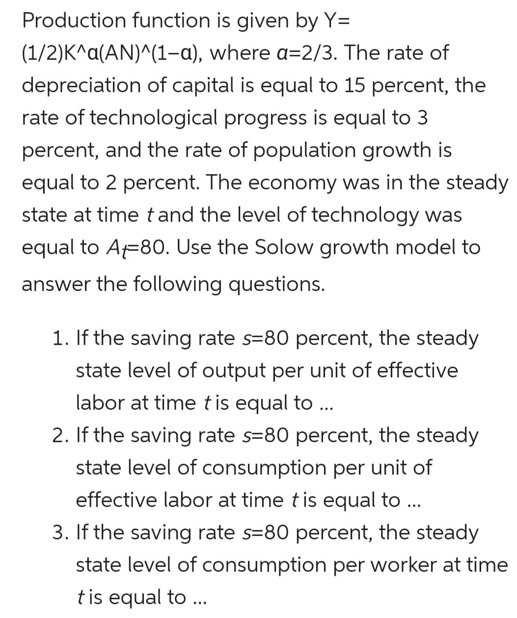 Production function is given by Y=
(1/2)K^a(AN)^(1-a), where a=2/3. The rate of
depreciation of capital is equal to 15 percent, the
rate of technological progress is equal to 3
percent, and the rate of population growth is
equal to 2 percent. The economy was in the steady
state at time tand the level of technology was
equal to A=80. Use the Solow growth model to
answer the following questions.
1. If the saving rate s=80 percent, the steady
state level of output per unit of effective
labor at time tis equal to ...
2. If the saving rate s=80 percent, the steady
state level of consumption per unit of
effective labor at time tis equal to ...
3. If the saving rate s=80 percent, the steady
state level of consumption per worker at time
tis equal to ..
