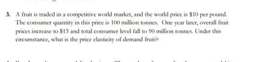 3. A fruit is traded in a competitive world market, and the world price is $10 per pound.
The consumer quantity in this price is 100 million tonnes. One year later, overall fruit
prices increase to $15 and total consumer level fall to 90 million tonnes. Under this
circumstance, what is the price elasticity of demand fruit?
