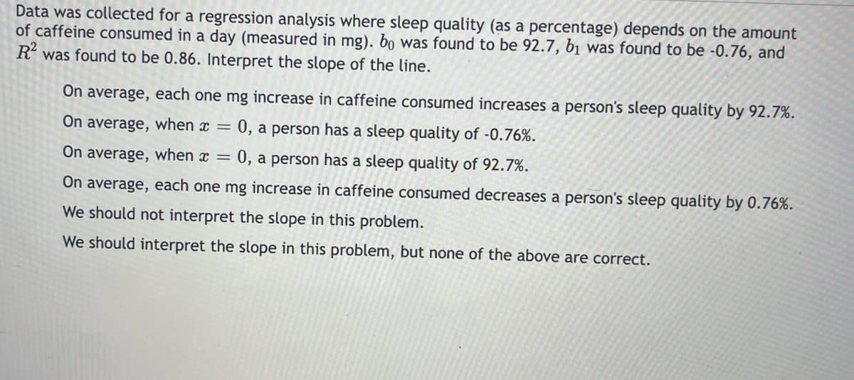 Data was collected for a regression analysis where sleep quality (as a percentage) depends on the amount
of caffeine consumed in a day (measured in mg). bo was found to be 92.7, bị was found to be -0.76, and
R' was found to be 0.86. Interpret the slope of the line.
On average, each one mg increase in caffeine consumed increases a person's sleep quality by 92.7%.
On average, when x =
0, a person has a sleep quality of -0.76%.
On average, when x =
0, a person has a sleep quality of 92.7%.
On average, each one mg increase in caffeine consumed decreases a person's sleep quality by 0.76%.
We should not interpret the slope in this problem.
We should interpret the slope in this problem, but none of the above are correct.
