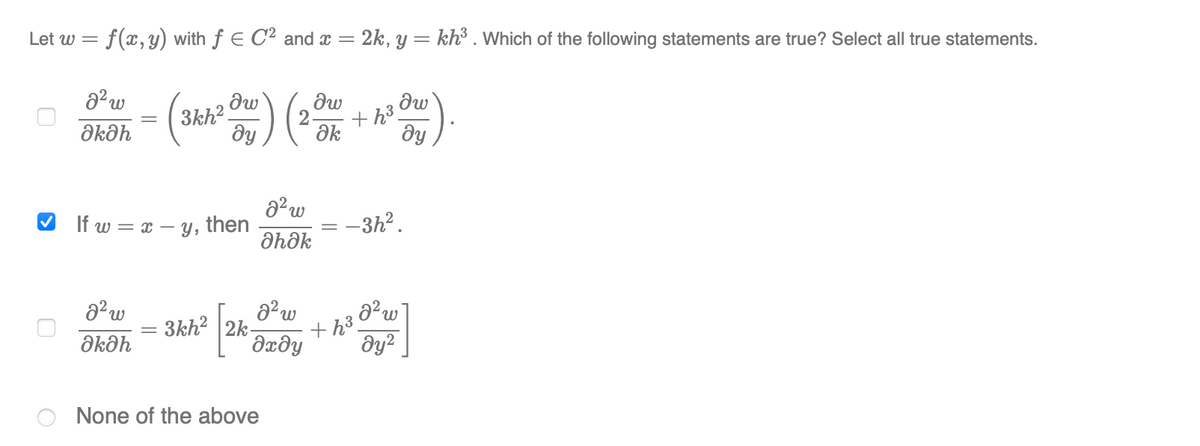 Let w = f(x, y) with f E C2 and x = 2k, y = kh³ . Which of the following statements are true? Select all true statements.
- () ( )
dw
3kh?
dy
+ h3.
Əkəh
ak
dy
If w = x –
Y,
then
-3h?.
dhôk
3kh? 2k-
dxðy
th3.
Əkəh
None of the above
