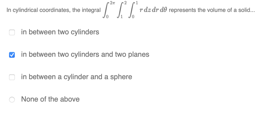 27T
2
In cylindrical coordinates, the integral
r dz dr do represents the volume of a solid..
in between two cylinders
♡ in between two cylinders and two planes
in between a cylinder and a sphere
None of the above
