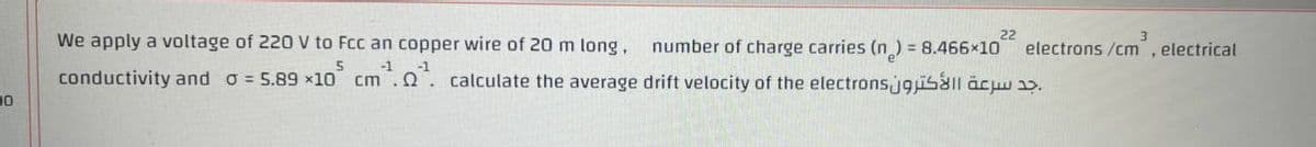 We apply a voltage of 220 V to Fcc an copper wire of 20 m long.
conductivity and 0 = 5.89 x10 cm. ¹. calculate the average drift velocity of the electrons
5
-1
0
22
number of charge carries (n) = 8.466×10 electrons /cm, electrical