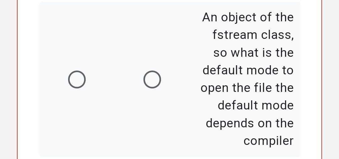 O
O
An object of the
fstream class,
so what is the
default mode to
open the file the
default mode
depends on the
compiler