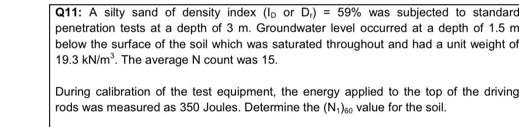 Q11: A silty sand of density index (ID or Dr) = 59% was subjected to standard
penetration tests at a depth of 3 m. Groundwater level occurred at a depth of 1.5 m
below the surface of the soil which was saturated throughout and had a unit weight of
19.3 kN/m³. The average N count was 15.
During calibration of the test equipment, the energy applied to the top of the driving
rods was measured as 350 Joules. Determine the (N₁) 60 value for the soil.