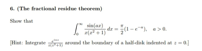 6. (The fractional residue theorem)
Show that
sin(ax)
x(x² +1)
dr = 5(1
(1-e"), a>0.
iaz
[Hint: Integrate
z(z²+1)
around the boundary of a half-disk indented at z = 0.]
