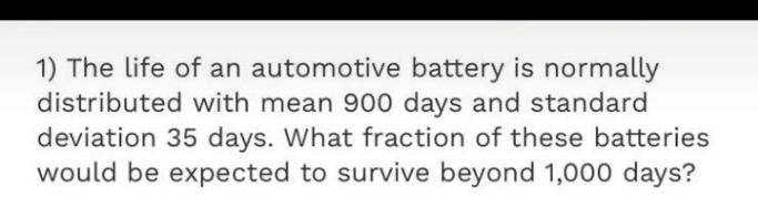 1) The life of an automotive battery is normally
distributed with mean 900 days and standard
deviation 35 days. What fraction of these batteries
would be expected to survive beyond 1,000 days?

