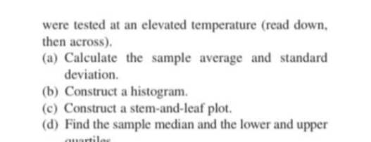 were tested at an elevated temperature (read down,
then across).
(a) Calculate the sample average and standard
deviation.
(b) Construct a histogram.
(c) Construct a stem-and-leaf plot.
(d) Find the sample median and the lower and upper
quartiles
