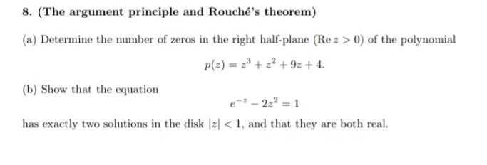 8. (The argument principle and Rouché's theorem)
(a) Determine the number of zeros in the right half-plane (Re z > 0) of the polynomial
p(2) = 2* + z² + 9z + 4.
(b) Show that the equation
e= - 2:2 = 1
has exactly two solutions in the disk |z| < 1, and that they are both real.
