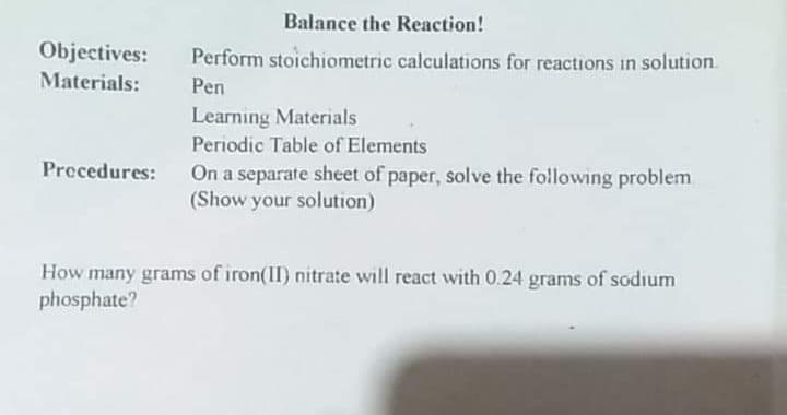 Balance the Reaction!
Objectives:
Perform stoichiometric calculations for reactions in solution.
Materials:
Pen
Learning Materials
Periodic Table of Elements
Precedures:
On a separate sheet of paper, solve the following problem
(Show your solution)
How many grams of iron(II) nitrate will react with 0.24 grams of sodium
phosphate?
