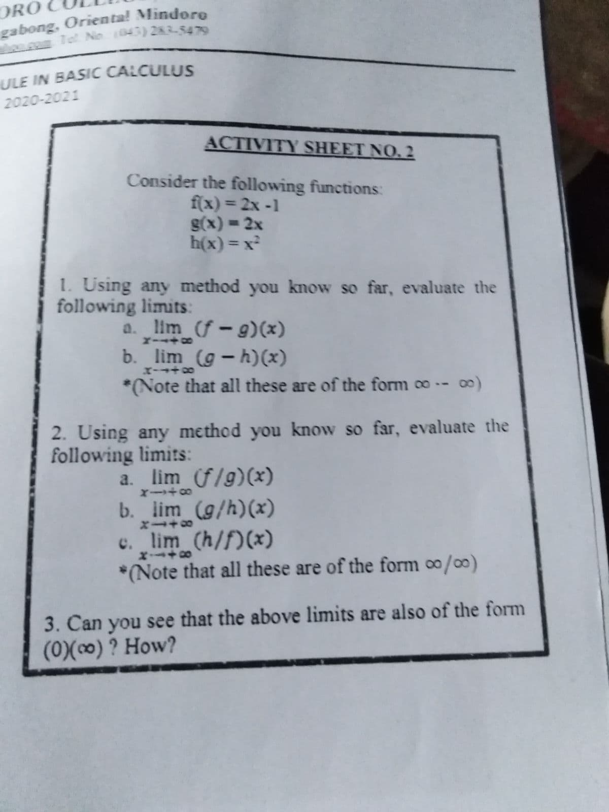 ORO
ULE IN BASIC CALCULUS
2020-2021
ACTIVITY SHEET NO. 2
Consider the following functions:
f(x) 3 2x -1
S(x) = 2x
h(x)= x²
%3D
1. Using any method you know so far, evaluate the
following limits:
a. lim (f – g)(x)
b. lim (g – h)(x)
-
*Note that all these are of the form ∞ -- 0)
2. Using any method you know so far, evaluate the
following limits:
a. lim f/g)(x)
b. lim (g/h)(x)
c. lim (h/f)(x)
*(Note that all these are of the form /)
3. Can you see that the above limits are also of the form
(0)(∞) ? How?
