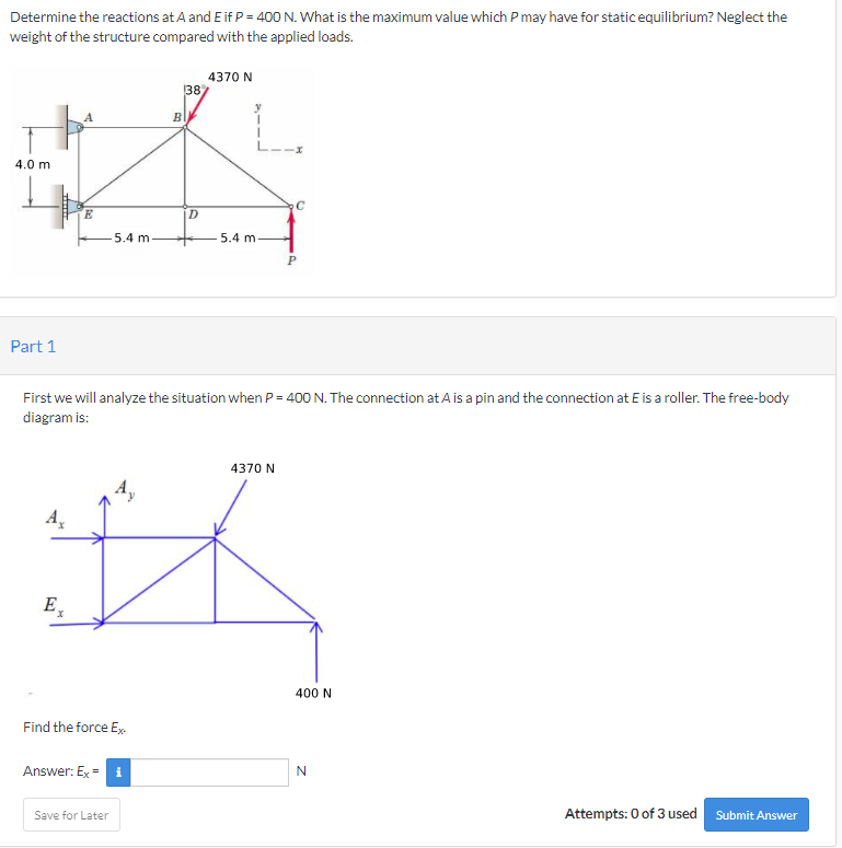 Determine the reactions at A and E if P = 400 N. What is the maximum value which P may have for static equilibrium? Neglect the
weight of the structure compared with the applied loads.
4370 N
387
B
4.0 m
C
E.
D
5.4 m-
5.4 m
Part 1
First we will analyze the situation when P = 400 N. The connection at A is a pin and the connection at E is a roller. The free-body
diagram is:
4370 N
4,
A
E̟
400 N
Find the force Ex
Answer: Ex = i
Save for Later
Attempts: 0 of 3 used
Submit Answer
