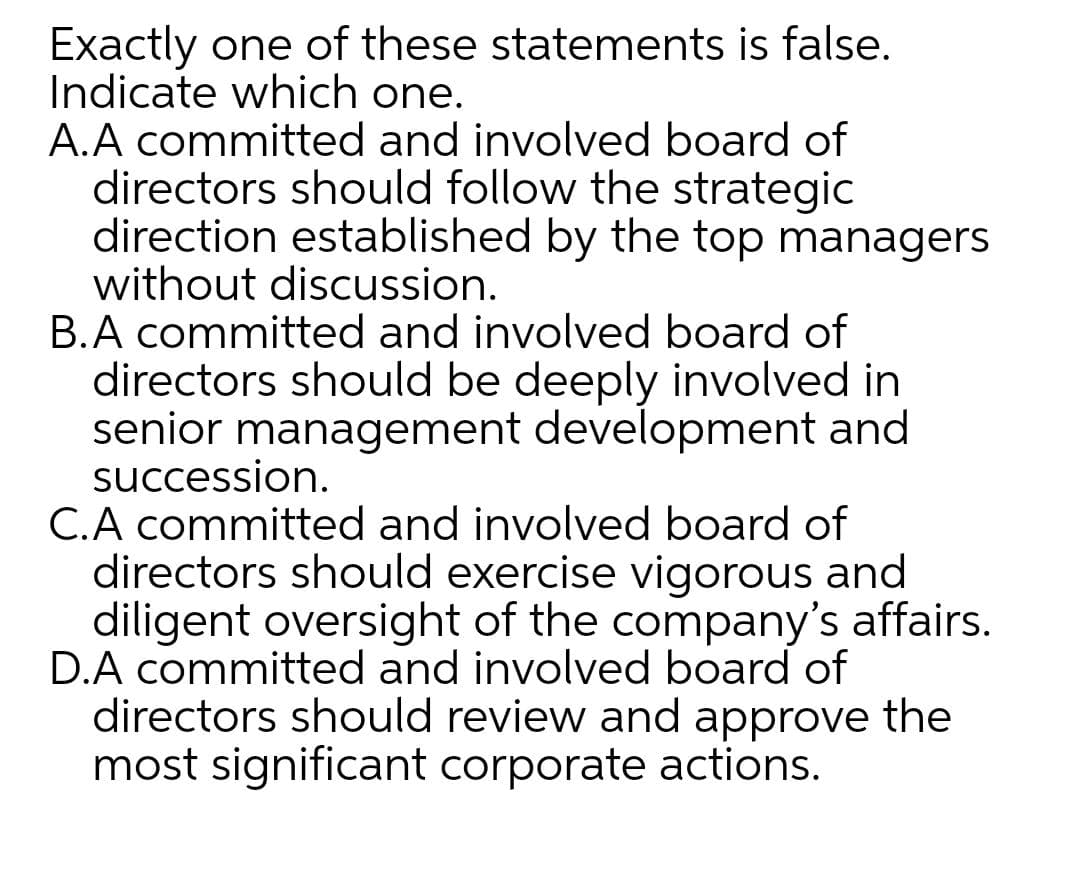 Exactly one of these statements is false.
Indicate which one.
A.A committed and involved board of
directors should follow the strategic
direction established by the top managers
without discussion.
B.A committed and involved board of
directors should be deeply involved in
senior management development and
succession.
C.A committed and involved board of
directors should exercise vigorous and
diligent oversight of the company's affairs.
D.A committed and involved board of
directors should review and approve the
most significant corporate actions.

