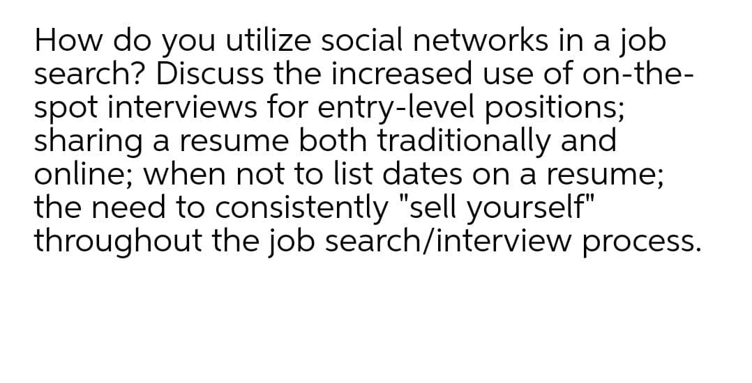 How do you utilize social networks in a job
search? Discuss the increased use of on-the-
spot interviews for entry-level positions;
sharing a resume both traditionally and
online; when not to list dates on a resume;
the need to consistently "sell yourself"
throughout the job search/interview process.
