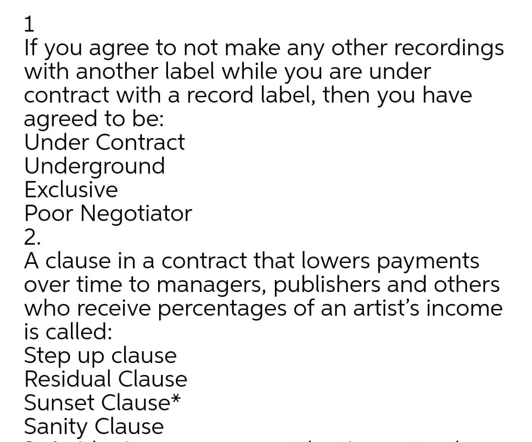 1
If you agree to not make any other recordings
with another label while you are under
contract with a record label, then you have
agreed to be:
Under Contract
Underground
Exclusive
Poor Negotiator
2.
A clause in a contract that lowers payments
over time to managers, publishers and others
who receive percentages of an artist's income
is called:
Step up clause
Residual Clause
Sunset Clause*
Sanity Clause
