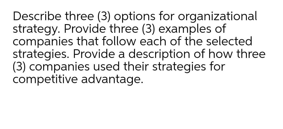 Describe three (3) options for organizational
strategy. Provide three (3) examples of
companies that follow each of the selected
strategies. Provide a description of how three
(3) companies used their strategies for
competitive advantage.
