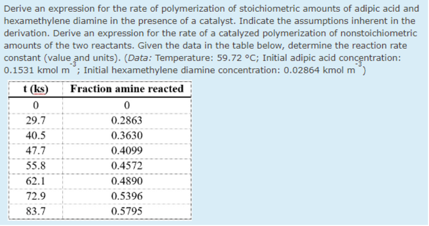 Derive an expression for the rate of polymerization of stoichiometric amounts of adipic acid and
hexamethylene diamine in the presence of a catalyst. Indicate the assumptions inherent in the
derivation. Derive an expression for the rate of a catalyzed polymerization of nonstoichiometric
amounts of the two reactants. Given the data in the table below, determine the reaction rate
constant (value and units). (Data: Temperature: 59.72 °C; Initial adipic acid concentration:
0.1531 kmol m°; Initial hexamethylene diamine concentration: 0.02864 kmol m)
t (ks)
Fraction amine reacted
29.7
0.2863
40.5
0.3630
47.7
0.4099
55.8
0.4572
62.1
0.4890
72.9
0.5396
83.7
0.5795
