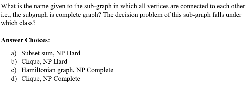 What is the name given to the sub-graph in which all vertices are connected to each other
i.e., the subgraph is complete graph? The decision problem of this sub-graph falls under
which class?
Answer Choices:
a) Subset sum, NP Hard
b) Clique, NP Hard
c) Hamiltonian graph, NP Complete
d) Clique, NP Complete
