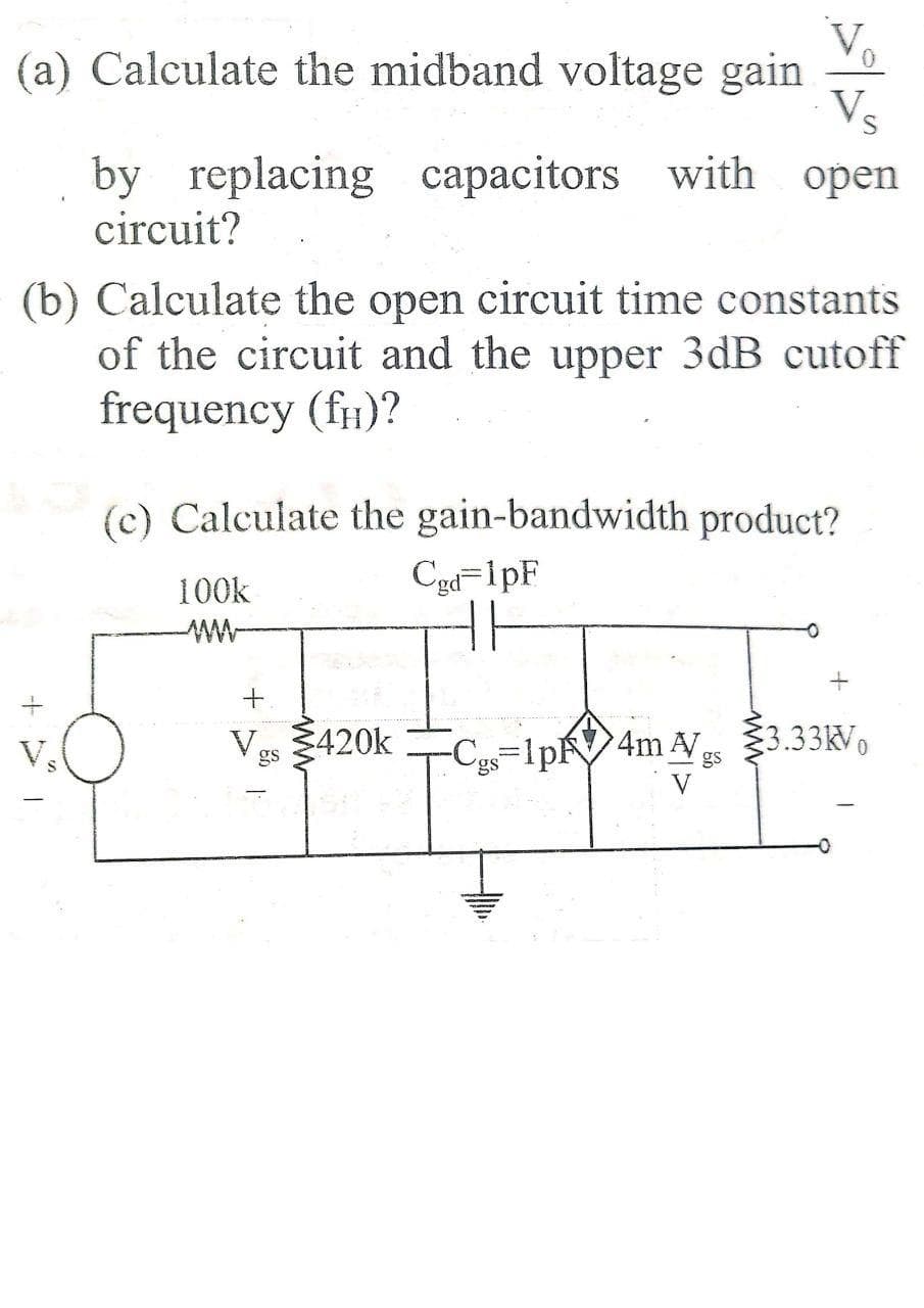 (a) Calculate the midband voltage gain
Vs
by replacing capacitors with open
circuit?
(b) Calculate the open circuit time constants
of the circuit and the upper 3dB cutoff
frequency (fH)?
(c) Calculate the gain-bandwidth product?
100k
Cgd=1pF
Ves 420k
Cys=1PR4M AV 33.33kV,
V,
gs
