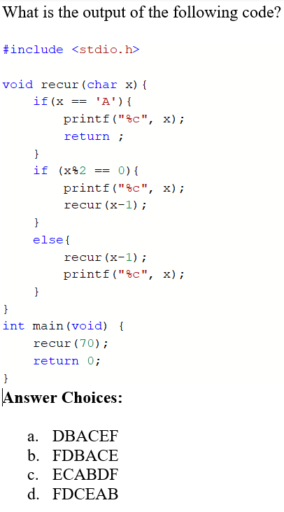 What is the output of the following code?
#include <stdio.h>
void recur (char x) {
if(x == 'A'){
printf("%c", x);
return ;
}
if (x82
0) {
==
printf("&c", x);
recur (x-1);
}
else{
recur (x-1) ;
printf ("%c", x);
}
}
int main (void) {
recur (70);
return 0;
}
Answer Choices:
а. DBACEF
b. FDBACE
с. ЕСАBDF
d. FDCEAB
