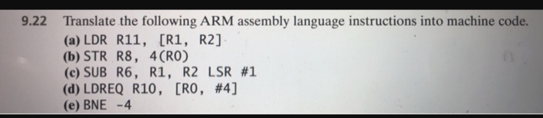 Translate the following ARM assembly language instructions into machine code.
(a) LDR R11, [R1, R2]
(b) STR R8, 4 (RO)
(c) SUB R6, R1, R2 LSR #1
(d) LDREQ R10, [RO, #4]
(e) BNE -4
9.22
