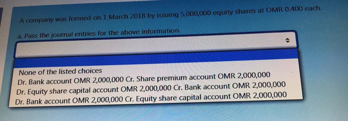 A company was formed on 1 March 2018 by issuing 5,000,000 equity shares at OMR 0.400 each.
a. Pass the journal entries for the above information.
None of the listed choices
Dr. Bank account OMR 2,000,000 Cr. Share premium account OMR 2,000,000
Dr. Equity share capital account OMR 2,000,000 Cr. Bank account OMR 2,000,000
Dr. Bank account OMR 2,000,000 Cr. Equity share capital account OMR 2,000,000
