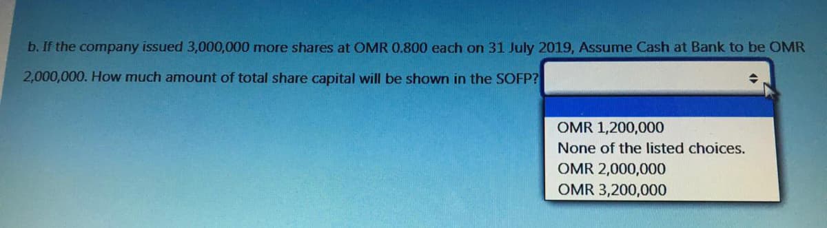 b. If the company issued 3,000,000 more shares at OMR 0.800 each on 31 July 2019, Assume Cash at Bank to be OMR
2,000,000. How much amount of total share capital will be shown in the SOFP?
OMR 1,200,000
None of the listed choices.
OMR 2,000,000
OMR 3,200,000

