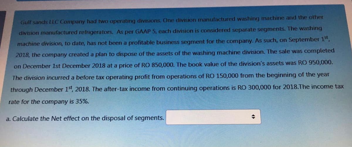 Gulf sands LLC Company had two operating divisions. One division manufactured washing machine and the other
division manufactured refrigerators. As per GAAP 5, each division is considered separate segments. The washing
machine division, to date, has not been a profitable business segment for the company. As such, on September 1",
2018, the company created a plan to dispose of the assets of the washing machine division. The sale was completed
on December 1st December 2018 at a price of RO 850,000. The book value of the division's assets was RO 950,000.
The division incurred a before tax operating profit from operations of RO 150,000 from the beginning of the year
through December 1st, 2018. The after-tax income from continuing operations is RO 300,000 for 2018.The income tax
rate for the company is 35%.
a. Calculate the Net effect on the disposal of segments.
