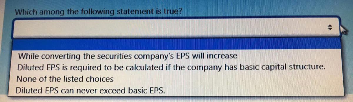 Which among the following statement is true?
While converting the securities company's EPS will increase
Diluted EPS is required to be calculated if the company has basic capital structure.
None of the listed choices
Diluted EPS can never exceed basic EPS.

