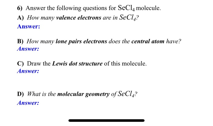 6) Answer the following questions for SeCl4 molecule.
A) How many valence electrons are in SeCl4?
Answer:
B) How many lone pairs electrons does the central atom have?
Answer:
C) Draw the Lewis dot structure of this molecule.
Answer:
D) What is the molecular geometry of SeCl4?
Answer: