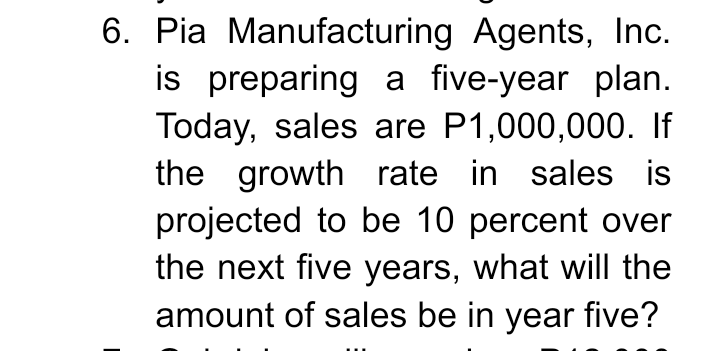 6. Pia Manufacturing Agents, Inc.
is preparing a five-year plan.
Today, sales are P1,000,000. If
the growth rate in sales is
projected to be 10 percent over
the next five years, what will the
amount of sales be in year five?
